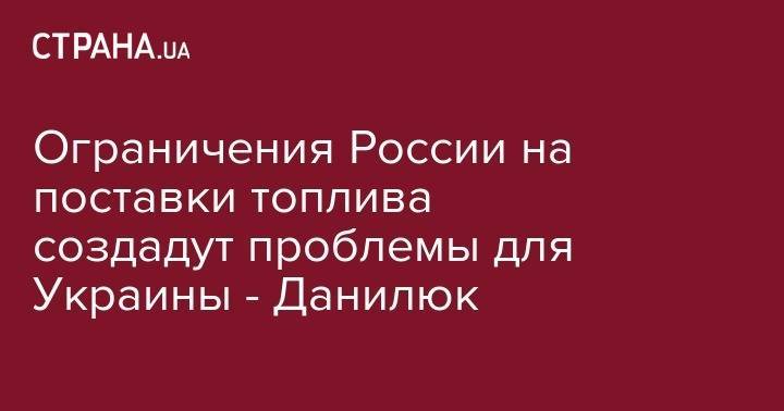 Александр Данилюк - Ограничения России на поставки топлива создадут проблемы для Украины - Данилюк - strana.ua - Россия - Украина