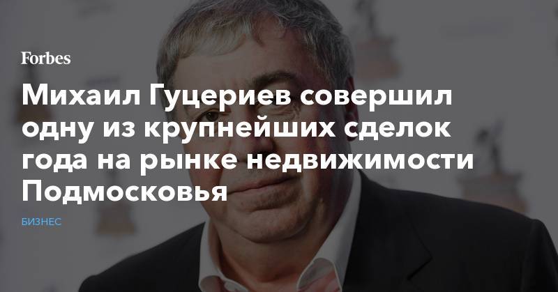 Михаил Гуцериев - Михаил Гуцериев совершил одну из крупнейших сделок года на рынке недвижимости Подмосковья - forbes.ru