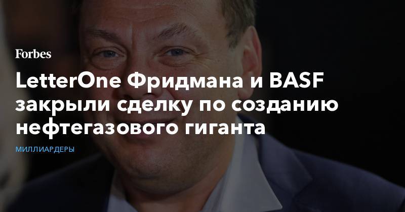 Михаил Фридман - Алексей Кузьмичев - LetterOne Фридмана и BASF зaкрыли сделку по созданию нефтегазового гиганта - forbes.ru - Германия