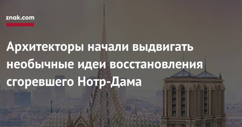 Архитекторы начали выдвигать необычные идеи восстановления сгоревшего Нотр-Дама - znak.com - Париж