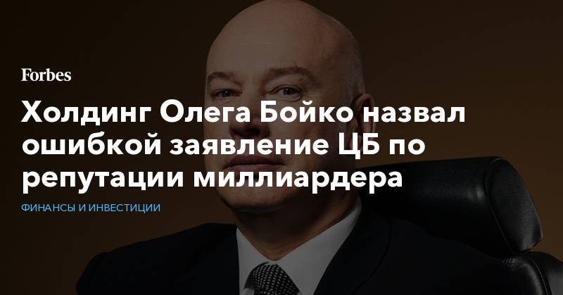 Олег Бойко - Холдинг Олега Бойко назвал ошибкой заявление ЦБ по репутации миллиардера - forbes.ru - Россия