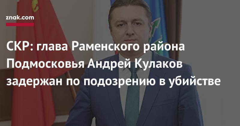 Евгения Исаенкова - Андрей Кулаков - СКР: глава Раменского района Подмосковья Андрей Кулаков задержан по подозрению в убийстве - znak.com - Московская обл. - р-н Раменский