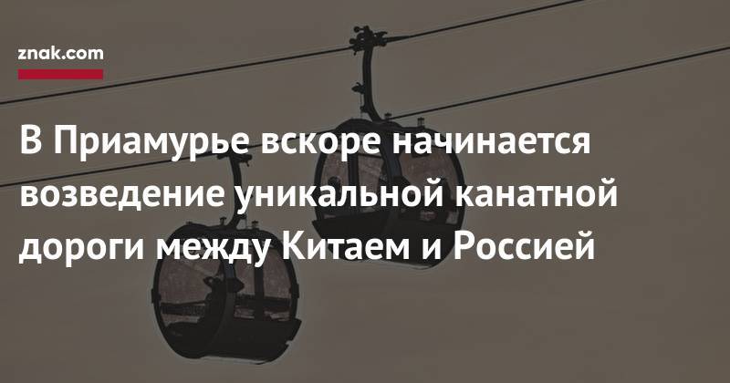 Василий Орлов - В&nbsp;Приамурье вскоре начинается возведение уникальной канатной дороги между Китаем и&nbsp;Россией - znak.com - Россия - Китай - Амурская обл. - Благовещенск