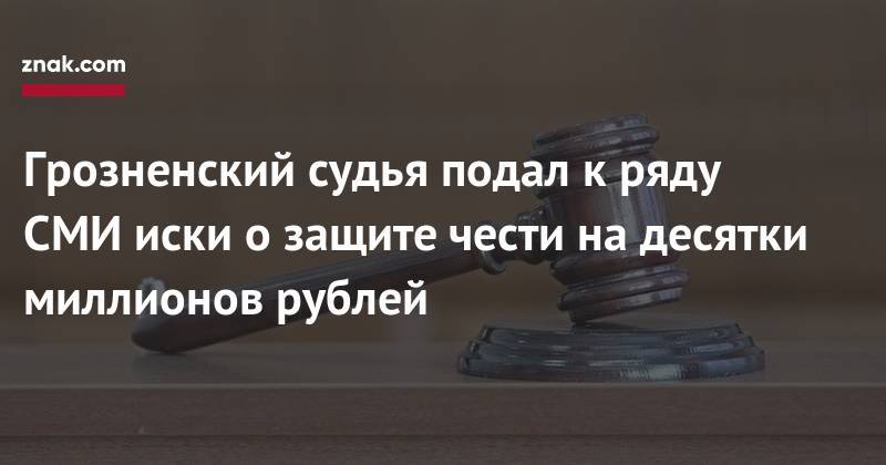 Грозненский судья подал к&nbsp;ряду СМИ иски о&nbsp;защите чести на&nbsp;десятки миллионов рублей - znak.com - респ. Чечня