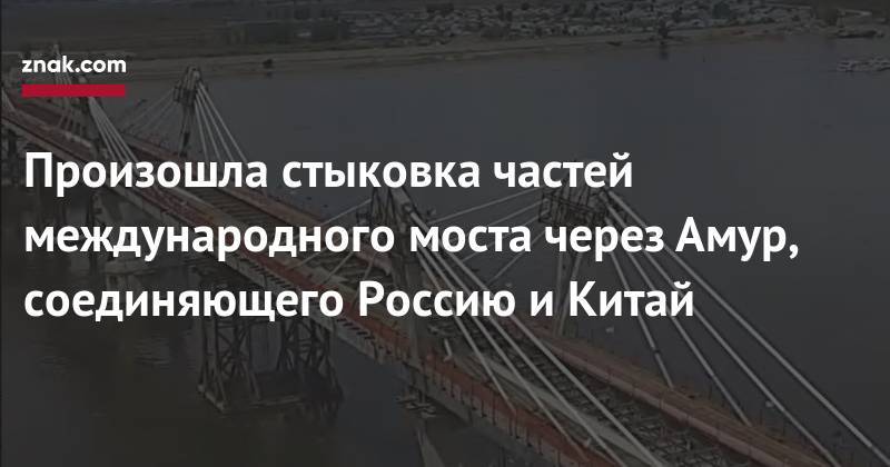Василий Орлов - Произошла стыковка частей международного моста через Амур, соединяющего Россию и&nbsp;Китай - znak.com - Амурская обл. - Благовещенск - район Благовещенский
