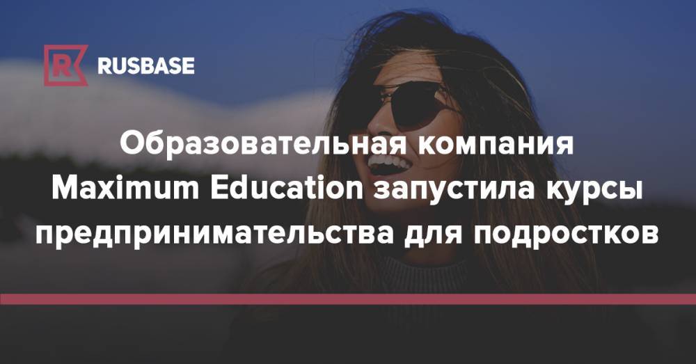 Образовательная компания Maximum Education запустила курсы предпринимательства для подростков - rb.ru - Москва