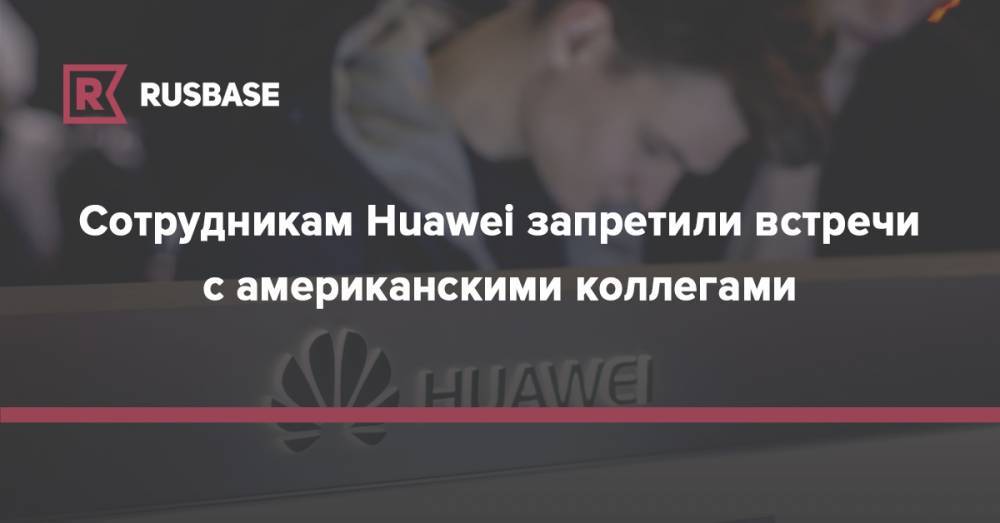 Сотрудникам Huawei запретили встречи с американскими коллегами - rb.ru - Китай - США