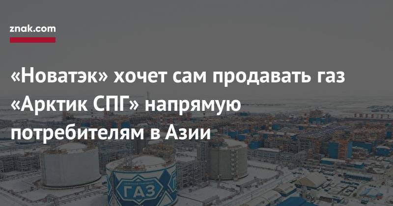 Леонид Михельсон - «Новатэк» хочет сам продавать газ «Арктик СПГ» напрямую потребителям в&nbsp;Азии - znak.com - Китай - Вьетнам