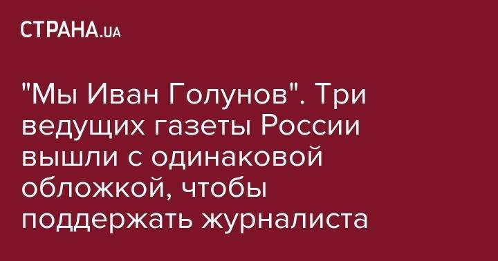 Иван Голунов - "Мы Иван Голунов". Три ведущих газеты России вышли с одинаковой обложкой, чтобы поддержать журналиста - strana.ua - Россия