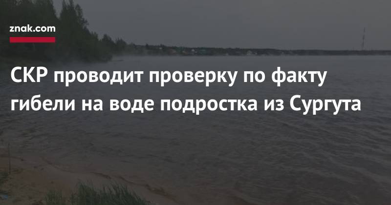 СКР проводит проверку по&nbsp;факту гибели на&nbsp;воде подростка из&nbsp;Сургута - znak.com - Сургут