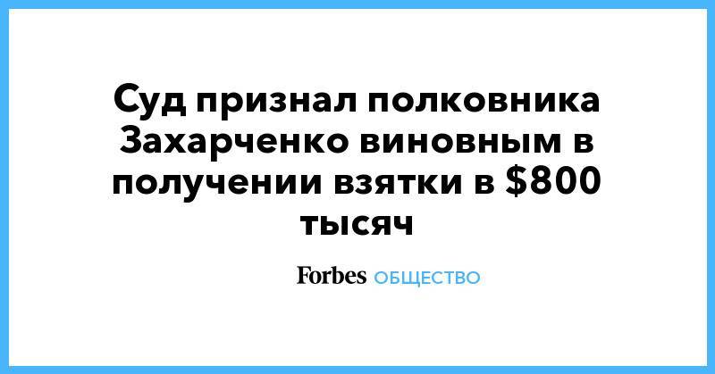 Дмитрий Захарченко - Суд признал полковника Захарченко виновным в получении взятки в $800 тысяч - forbes.ru - Москва