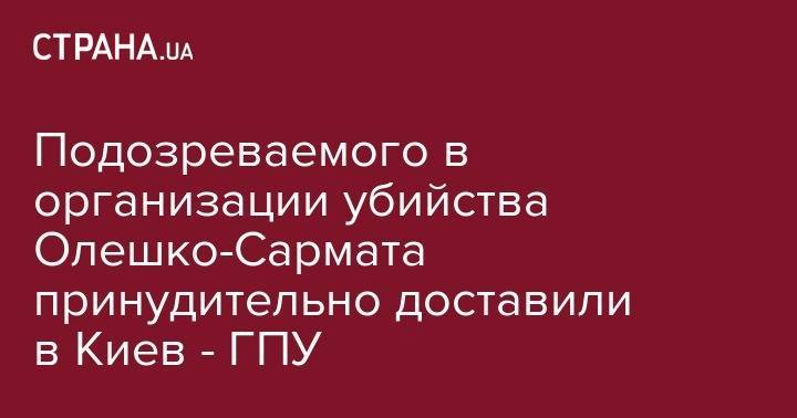 Лариса Сарган - Подозреваемого в организации убийства Олешко-Сармата принудительно доставили в Киев - ГПУ - strana.ua - Киев