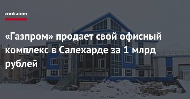 «Газпром» продает свой офисный комплекс в&nbsp;Салехарде за&nbsp;1 млрд рублей - znak.com - Салехард
