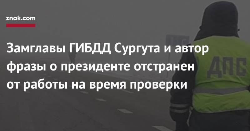Замглавы ГИБДД Сургута и&nbsp;автор фразы о&nbsp;президенте отстранен от&nbsp;работы на&nbsp;время проверки - znak.com - Сургут - Югра
