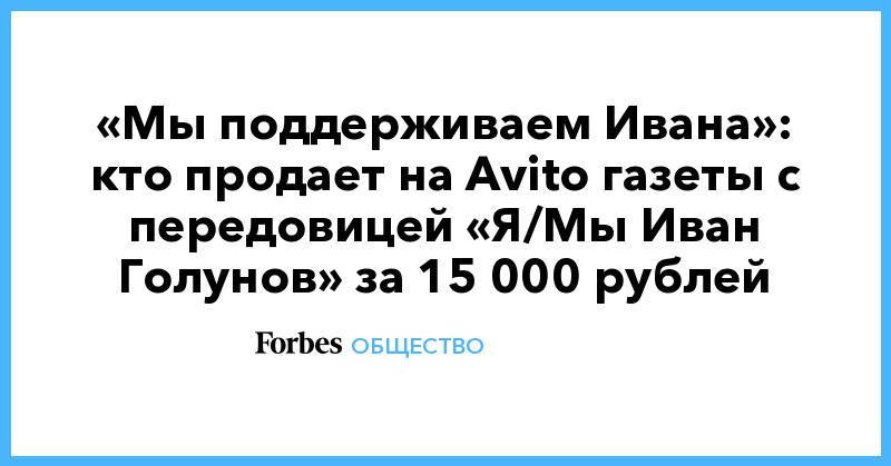 Иван Голунов - «Мы поддерживаем Ивана»: кто продает на Avito газеты с передовицей «Я/Мы Иван Голунов» за 15 000 рублей - forbes.ru - Москва