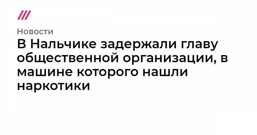 В Нальчике задержали главу общественной организации, в машине которого нашли наркотики - tvrain.ru - Нальчик