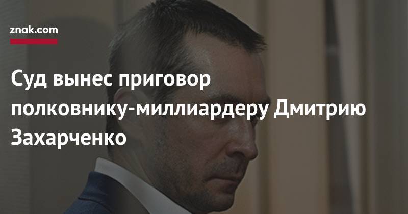 Дмитрий Захарченко - Суд вынес приговор полковнику-миллиардеру Дмитрию Захарченко - znak.com - Москва