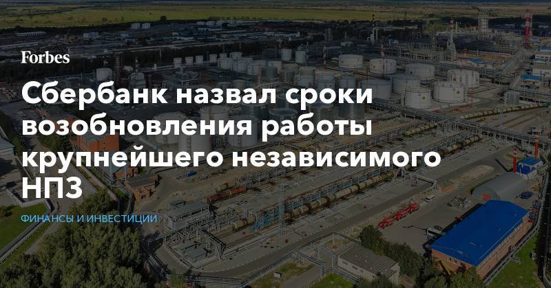 Александр Ведяхин - Сбербанк назвал сроки возобновления работы крупнейшего независимого НПЗ - forbes.ru