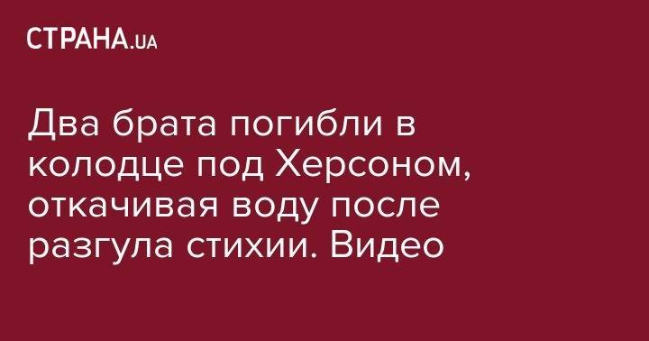Два брата погибли в колодце под Херсоном, откачивая воду после разгула стихии. Видео - strana.ua - Херсонская обл.