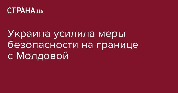 Украина усилила меры безопасности на границе с Молдовой - strana.ua - Украина - Молдавия