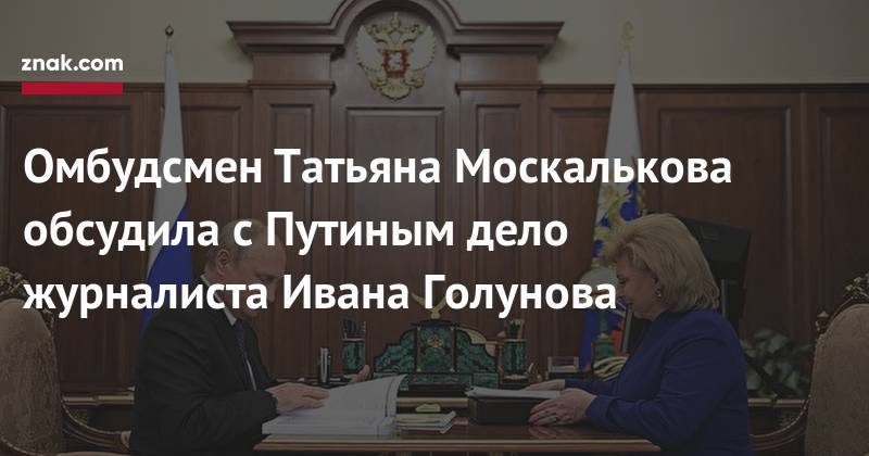 Владимир Путин - Иван Голунов - Татьяна Москалькова - Омбудсмен Татьяна Москалькова обсудила с&nbsp;Путиным дело журналиста Ивана Голунова - znak.com - Россия
