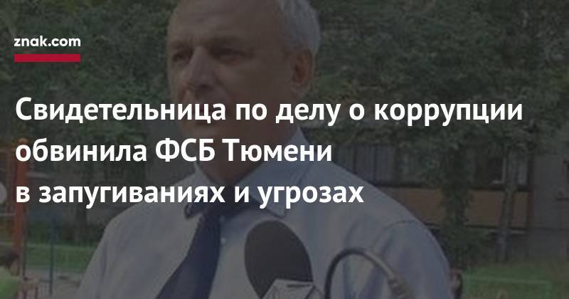 Свидетельница по&nbsp;делу о&nbsp;коррупции обвинила ФСБ Тюмени в&nbsp;запугиваниях и&nbsp;угрозах - znak.com - Тюмень