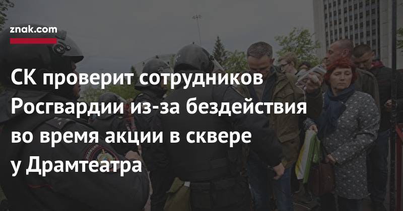 СК&nbsp;проверит сотрудников Росгвардии из-за бездействия во&nbsp;время акции в&nbsp;сквере у&nbsp;Драмтеатра - znak.com - Свердловская обл.