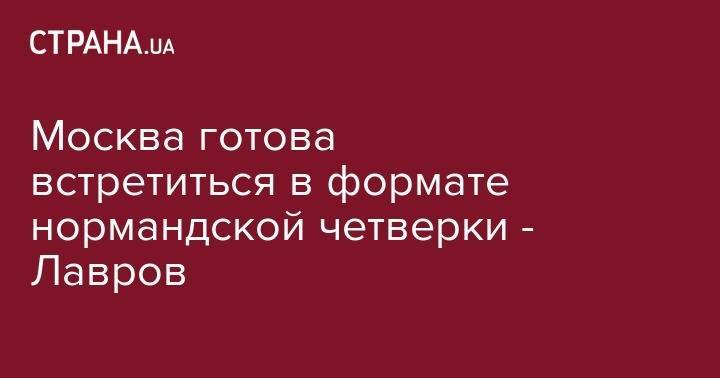 Сергей Лавров - Москва готова встретиться в формате нормандской четверки - Лавров - strana.ua - Москва - Россия - Украина - Киев - Донецк - Луганск