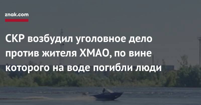 СКР возбудил уголовное дело против жителя ХМАО, по&nbsp;вине которого на&nbsp;воде погибли люди - znak.com - Россия - Югра - Нефтеюганск