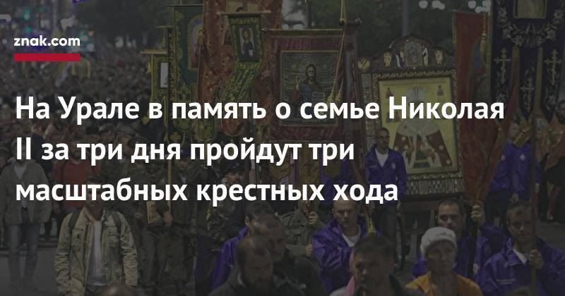 Николай II - На&nbsp;Урале в&nbsp;память о&nbsp;семье Николая II&nbsp;за&nbsp;три дня пройдут три масштабных крестных хода - znak.com - Екатеринбург