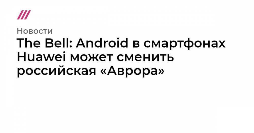 Владимир Путин - Григорий Березкин - Си Цзиньпин - Константин Носков - The Bell: Android в смартфонах Huawei может сменить российская «Аврора» - tvrain.ru - Финляндия