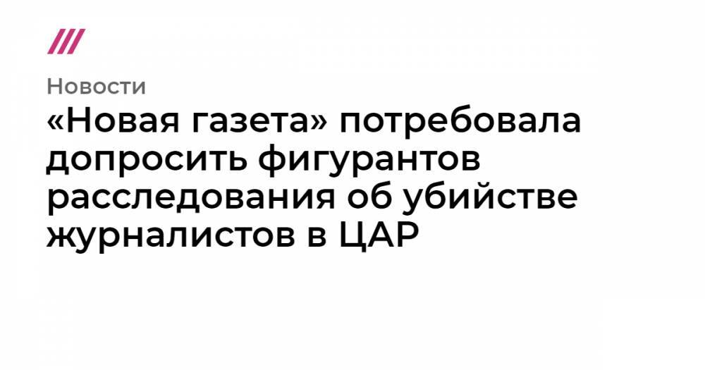 Евгений Пригожин - Валерий Захаров - Орхан Джемаль - Кирилл Радченко - Александр Расторгуев - «Новая газета»&nbsp;потребовала допросить фигурантов расследования об убийстве журналистов в ЦАР - tvrain.ru - Россия