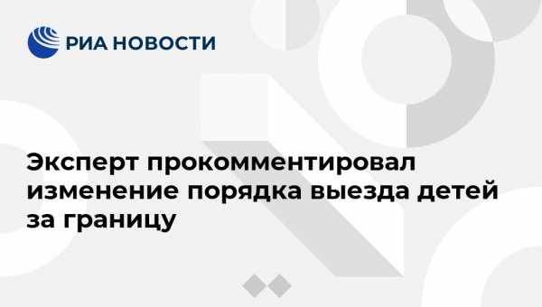 Александр Михайлов - Эксперт прокомментировал изменение порядка выезда детей за границу - vestirossii.com - Москва - Россия