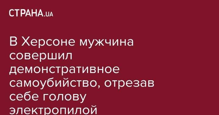 В Херсоне мужчина совершил демонстративное самоубийство, отрезав себе голову электропилой - strana.ua - Украина - Херсон
