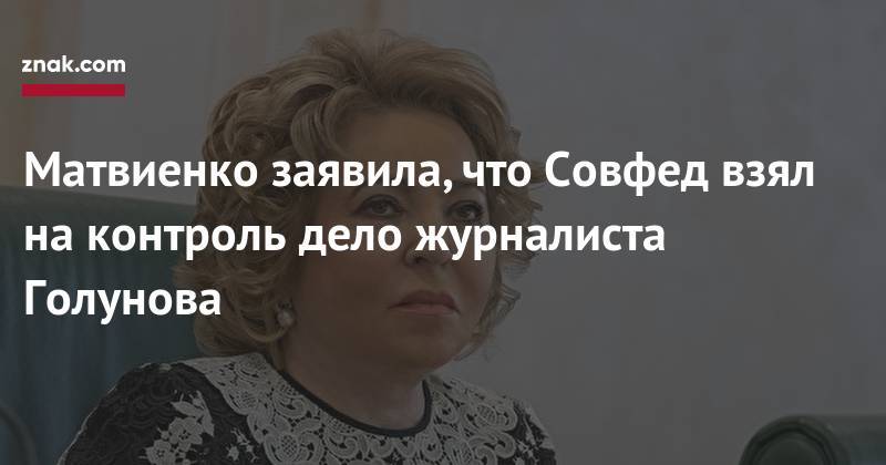 Иван Голунов - Валентин Матвиенко - Матвиенко заявила, что Совфед взял на&nbsp;контроль дело журналиста Голунова - znak.com