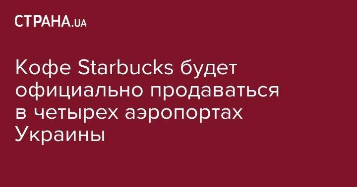 Кофе Starbuсks будет официально продаваться в четырех аэропортах Украины - strana.ua - США - Украина - Киев - Львов - Харьков - Запорожье - Кличко