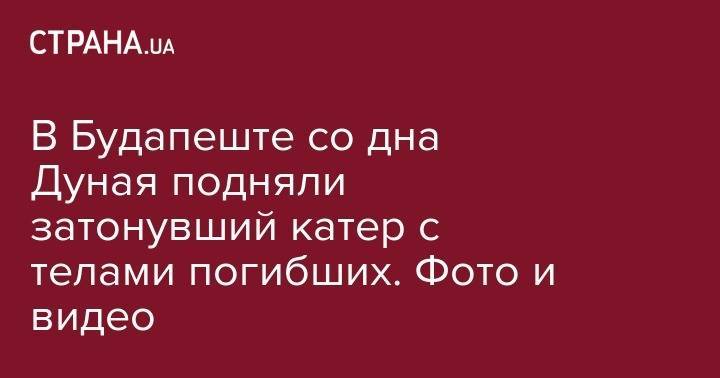 В Будапеште со дна Дуная подняли затонувший катер с телами погибших. Фото и видео - strana.ua - Будапешт