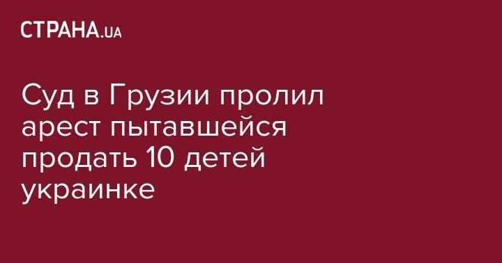 Суд в Грузии пролил арест пытавшейся продать 10 детей украинке - strana.ua - Россия - Украина - Грузия - Апсны - Тбилиси