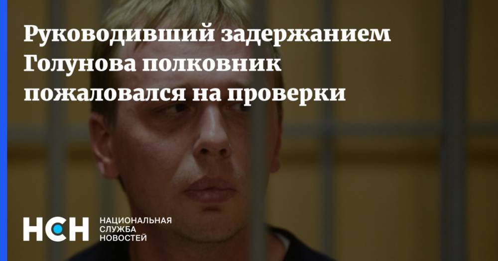 Иван Голунов - Руководивший задержанием Голунова полковник пожаловался на проверки - nsn.fm