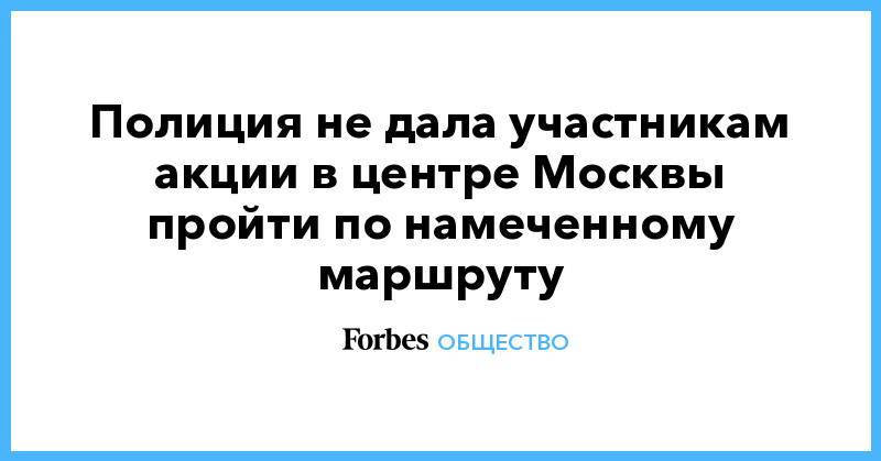 Иван Голунов - Полиция не дала участникам акции в центре Москвы пройти по намеченному маршруту - forbes.ru - Москва