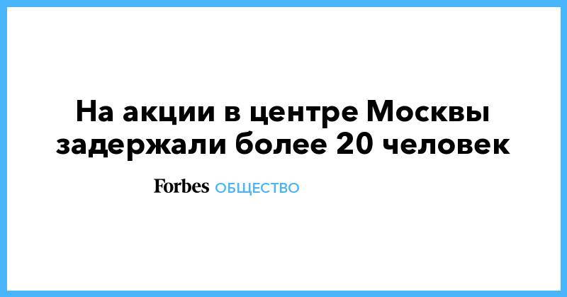 Иван Голунов - На акции в центре Москвы задержали более 20 человек - forbes.ru - Москва