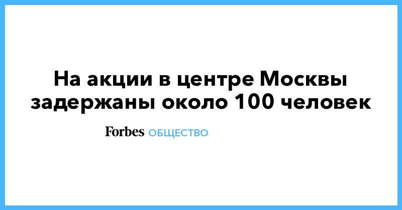 Алексей Навальный - Иван Голунов - На акции в центре Москвы задержаны около 100 человек - forbes.ru - Москва