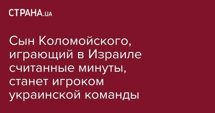 Игорь Коломойский - Михаил Бродский - Сын Коломойского, играющий в Израиле считанные минуты, станет игроком украинской команды - strana.ua - Украина - Израиль