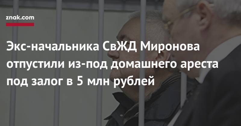 Экс-начальника СвЖД Миронова отпустили из-под домашнего ареста под залог в 5 млн рублей - znak.com - Екатеринбург - Уральск