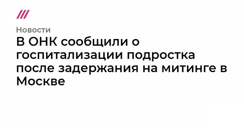 Иван Голунов - В ОНК сообщили о госпитализации подростка после задержания на митинге в Москве - tvrain.ru - Москва - район Таганский