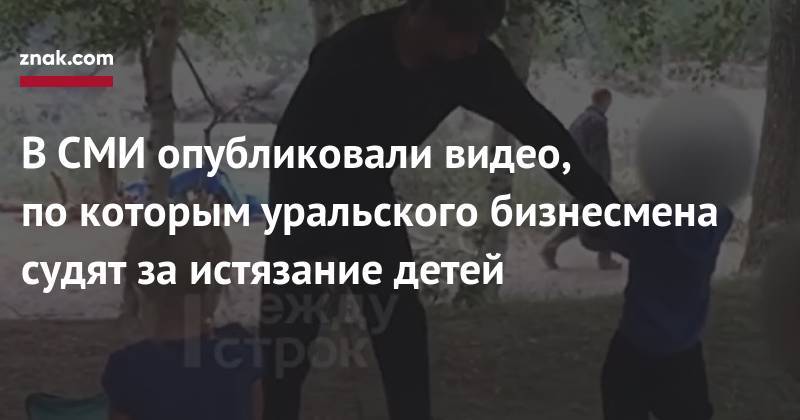 В&nbsp;СМИ опубликовали видео, по&nbsp;которым уральского бизнесмена судят за&nbsp;истязание детей - znak.com - Россия - Екатеринбург - Турция - Алтайский край