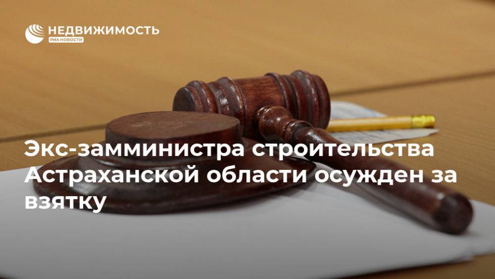 Экс-замминистра строительства Астраханской области осужден за взятку - realty.ria.ru - Россия - Ростов-На-Дону - Астрахань - Астраханская обл. - Строительство