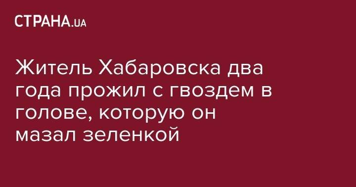 Житель Хабаровска два года прожил с гвоздем в голове, которую он мазал зеленкой - strana.ua - Россия - Хабаровск