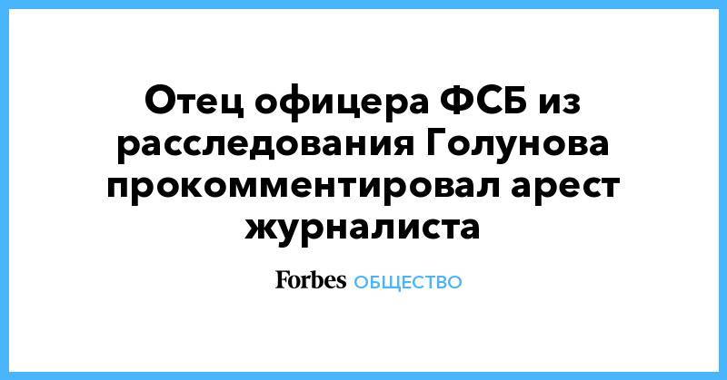 Иван Голунов - Отец офицера ФСБ из расследования Голунова прокомментировал арест журналиста - forbes.ru - Москва - Россия - Московская обл.