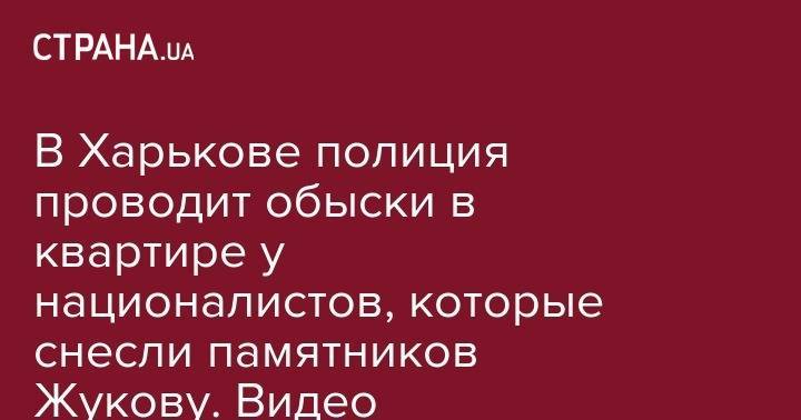 Георгий Жуков - В Харькове полиция проводит обыски в квартире у националистов, которые снесли памятников Жукову. Видео - strana.ua - Харьков
